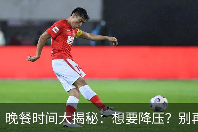 晚餐时间大揭秘：想要降压？别再瞎吃了！